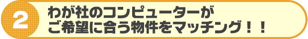 我が社のコンピューターがご希望に合う物件をマッチング!!